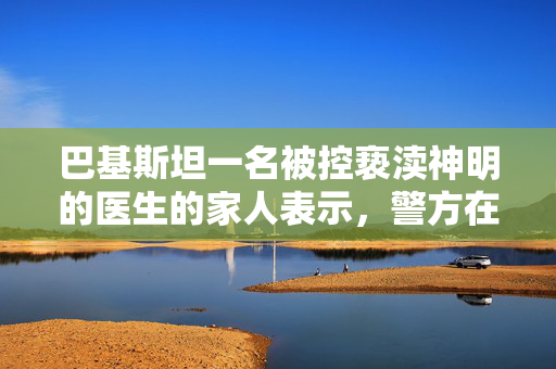 巴基斯坦一名被控亵渎神明的医生的家人表示，警方在一次假遭遇中杀死了他