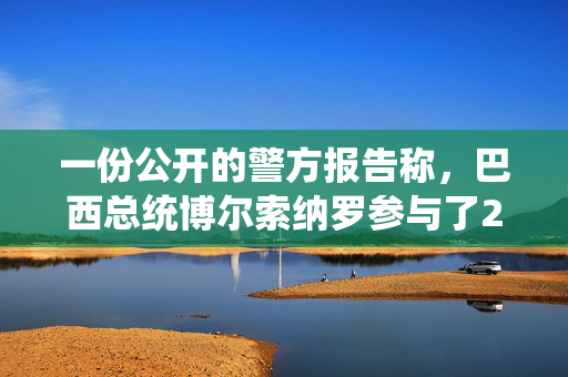 一份公开的警方报告称，巴西总统博尔索纳罗参与了2022年的政变阴谋