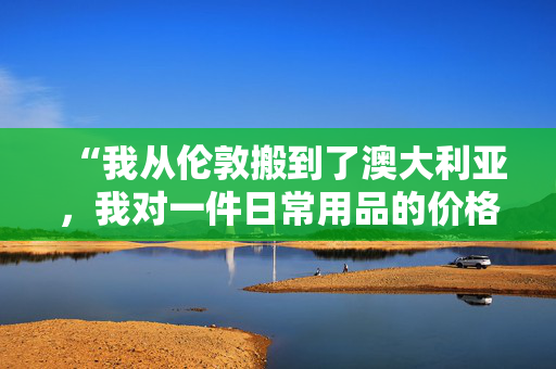 “我从伦敦搬到了澳大利亚，我对一件日常用品的价格差异感到震惊。”