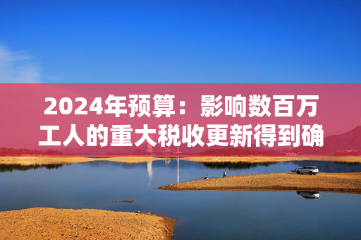 2024年预算：影响数百万工人的重大税收更新得到确认——这对你意味着什么