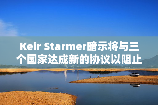 Keir Starmer暗示将与三个国家达成新的协议以阻止移民离开