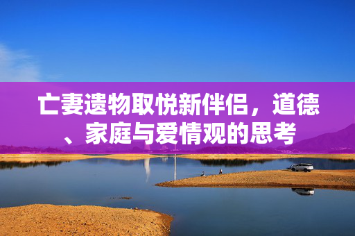 亡妻遗物取悦新伴侣，道德、家庭与爱情观的思考