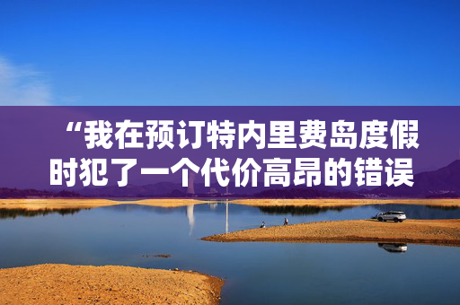 “我在预订特内里费岛度假时犯了一个代价高昂的错误——下面是如何避免这个错误的方法。”