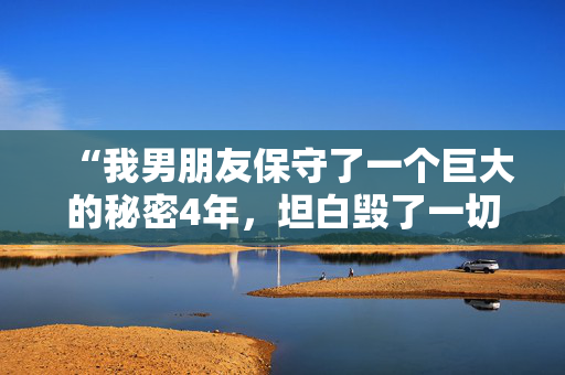 “我男朋友保守了一个巨大的秘密4年，坦白毁了一切。”