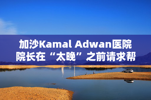 加沙Kamal Adwan医院院长在“太晚”之前请求帮助