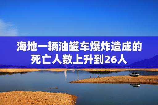 海地一辆油罐车爆炸造成的死亡人数上升到26人