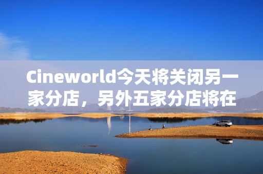 Cineworld今天将关闭另一家分店，另外五家分店将在几周内永久关闭