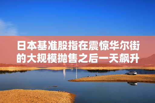 日本基准股指在震惊华尔街的大规模抛售之后一天飙升近11%