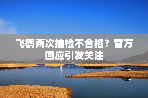 飞鹤两次抽检不合格？官方回应引发关注